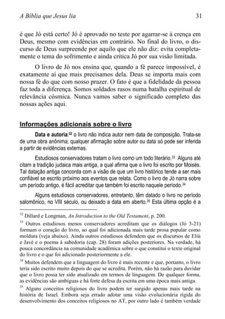 A Bíblia que Jesus lia 31
é que Jó está certo! Jó é aprovado no teste por agarrar-se à crença em
Deus, mesmo com evidências em contrário. No final do livro, o dis-
curso de Deus surpreende por aquilo que ele não diz: evita completa-
mente o tema do sofrimento e ainda critica Jó por sua visão limitada.
O livro de Jó nos ensina que, quando a fé parece impossível, é
exatamente aí que mais precisamos dela. Deus se importa mais com
nossa fé do que com nosso prazer. O fato é que a fidelidade da pessoa
faz toda a diferença. Somos soldados rasos numa batalha espiritual de
relevância cósmica. Nunca vamos saber o significado completo das
nossas ações aqui.
Informações adicionais sobre o livro
Data e autoria:32 o livro não indica autor nem data de composição. Trata-se
de uma obra anônima; qualquer afirmação sobre autor ou data só pode ser inferida
a partir de evidências externas.
Estudiosos conservadores tratam o livro como um todo literário.33 Alguns até
citam a tradição judaica mais antiga, a qual afirma que o livro foi escrito por Moisés.
Tal datação antiga concorda com a visão de que um livro histórico tende a ser mais
confiável se escrito próximo aos eventos que relata. Como o livro de Jó narra sobre
um período antigo, é fácil acreditar que também foi escrito naquele período.34
Alguns estudiosos conservadores, entretanto, têm datado o livro no período
salomônico, no VIII século, ou deixado a data em aberto.35 Esta última opção é a
32
Dillard e Longman, An Introduction to the Old Testament, p. 200.
33
Outros estudiosos menos conservadores acreditam que os diálogos (Jó 3-21)
formam o coração do livro, ao qual foi adicionada mais tarde prosa popular como
moldura (veja abaixo). Ainda outros estudiosos defendem que os discursos de Eliú
e Javé e o poema à sabedoria (cap. 28) foram adições posteriores. Na verdade, há
pouca concordância na comunidade acadêmica sobre o que constitui o texto original
do livro e o que foi adicionado posteriormente a ele.
34
Muitos defendem que a linguagem do livro é mais recente e que, portanto, o livro
teria sido escrito muito depois do que se acredita. Porém, não há razão para duvidar
que o livro possa ter sido atualizado em termos de linguagem. De qualquer forma,
as evidências são ambíguas e há forte defesa da escrita em uma época mais antiga.
35
Alguns conceitos religiosos do livro podem ter surgido apenas mais tarde na
história de Israel. Embora seja errado adotar uma visão evolucionária rígida do
desenvolvimento dos conceitos religiosos no AT, por outro lado é também verdade
 