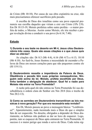 42 A Bíblia que Jesus lia
de Cristo (Hb 10:10). Por causa de sua obra expiatória na cruz, não
mais precisaríamos oferecer sacrifícios pelo pecado.
A escolha de Deus dos israelitas como seu povo especial pre-
nuncia sua escolha daqueles que viriam a crer em Cristo (1Pe 2:9).
Em Dt 18:15-19, Moisés profetiza sobre outro profeta – o maior pro-
feta de todos, o Messias. Assim como Moisés, ele iria receber e pre-
gar revelação divina e conduzir o seu povo (Jo 6:14; 7:40).
Estudo
1) Durante o seu teste no deserto em Mt 4, Jesus citou Deutero-
nômio três vezes. Quais são essas citações e o que Jesus quis
dizer ao citá-las?
As citações são: Dt 8:3 (Mt 4:4), 6:16 (Mt 4:7) e 6:13; 10:10
(Mt 4:10). Ao fazê-lo, Jesus ilustrou a necessidade de esconder a Pa-
lavra de Deus em nossos corações para que não pequemos contra ele
(Sl 119:11).
2) Deuteronômio ressalta a importância da Palavra de Deus.
Obediência e pecado têm suas próprias consequências. Nin-
guém está acima da lei. Moisés, profeta escolhido por Deus,
tinha também a obrigação de obedecer. Qual foi a razão para
Moisés não entrar na Terra Prometida?
A razão pela qual ele não entrou na Terra Prometida foi sua de-
sobediência à ordem clara do Senhor em Nm 20:8 (leia o trecho de
Nm 20:2-13).
3) Como os sermões em Deuteronômio transmitiram as leis mo-
saicas à nova geração? Por que era necessária esta revisão?
Em Dt, Moisés passou ao povo a mensagem básica: “Lembrem-
se!”. Aparentemente, nada incomoda mais a Deus do que o simples
fato de ser esquecido. No deserto, obrigados a depender de Deus dia-
riamente, os hebreus não podiam se dar ao luxo de esquecer. Logo,
porém, iam se esquecer de Deus após entrarem na Terra Prometida. O
sucesso é o maior perigo que ronda o servo de Deus. Cada ruína sig-
 