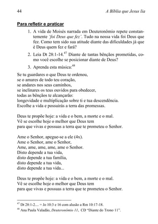 44 A Bíblia que Jesus lia
Para refletir e praticar
1. A vida de Moisés narrada em Deuteronômio repete constan-
temente „foi Deus que fez‟. Tudo na nossa vida foi Deus que
fez. Como tem sido sua atitude diante das dificuldades já que
é Deus quem fez e fará?
2. Leia Dt 28:1-14.47
Diante de tantas bênçãos prometidas, co-
mo você escolhe se posicionar diante de Deus?
3. Aprenda esta música:48
Se tu guardares o que Deus te ordenou,
se o amares de todo teu coração,
se andares nos seus caminhos,
se inclinares os teus ouvidos para obedecer,
todas as bênçãos te alcançarão:
longevidade e multiplicação sobre ti e tua descendência.
Escolhe a vida e possuirás a terra das promessas.
Deus te propõe hoje: a vida e o bem, a morte e o mal.
Vê se escolhe hoje o melhor que Deus tem
para que vivas e possuas a terra que te prometeu o Senhor.
Ame o Senhor, apegue-se a ele (4x).
Ame o Senhor, ame o Senhor,
Ame, ame, ame, ame, ame o Senhor.
Disto depende a tua vida,
disto depende a tua família,
disto depende a tua vida,
disto depende a tua vida...
Deus te propõe hoje: a vida e o bem, a morte e o mal.
Vê se escolhe hoje o melhor que Deus tem
para que vivas e possuas a terra que te prometeu o Senhor.
47
Dt 28:1-2.... = Jo 10:3 e 16 com alusão a Rm 10:17-18.
48
Ana Paula Valadão, Deuteronômio 11, CD “Diante do Trono 11”.
 