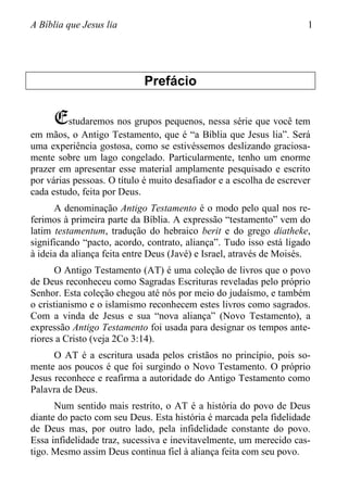 A Bíblia que Jesus lia 1
Prefácio
Estudaremos nos grupos pequenos, nessa série que você tem
em mãos, o Antigo Testamento, que é “a Bíblia que Jesus lia”. Será
uma experiência gostosa, como se estivéssemos deslizando graciosa-
mente sobre um lago congelado. Particularmente, tenho um enorme
prazer em apresentar esse material amplamente pesquisado e escrito
por várias pessoas. O título é muito desafiador e a escolha de escrever
cada estudo, feita por Deus.
A denominação Antigo Testamento é o modo pelo qual nos re-
ferimos à primeira parte da Bíblia. A expressão “testamento” vem do
latim testamentum, tradução do hebraico berit e do grego diatheke,
significando “pacto, acordo, contrato, aliança”. Tudo isso está ligado
à ideia da aliança feita entre Deus (Javé) e Israel, através de Moisés.
O Antigo Testamento (AT) é uma coleção de livros que o povo
de Deus reconheceu como Sagradas Escrituras reveladas pelo próprio
Senhor. Esta coleção chegou até nós por meio do judaísmo, e também
o cristianismo e o islamismo reconhecem estes livros como sagrados.
Com a vinda de Jesus e sua “nova aliança” (Novo Testamento), a
expressão Antigo Testamento foi usada para designar os tempos ante-
riores a Cristo (veja 2Co 3:14).
O AT é a escritura usada pelos cristãos no princípio, pois so-
mente aos poucos é que foi surgindo o Novo Testamento. O próprio
Jesus reconhece e reafirma a autoridade do Antigo Testamento como
Palavra de Deus.
Num sentido mais restrito, o AT é a história do povo de Deus
diante do pacto com seu Deus. Esta história é marcada pela fidelidade
de Deus mas, por outro lado, pela infidelidade constante do povo.
Essa infidelidade traz, sucessiva e inevitavelmente, um merecido cas-
tigo. Mesmo assim Deus continua fiel à aliança feita com seu povo.
 