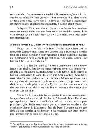 52 A Bíblia que Jesus lia
mau conselho. Do mesmo modo também discernimos ações e atitudes
erradas aos olhos de Deus (pecados). Por exemplo: se eu simular um
acidente com o meu carro com o objetivo de conseguir a indenização
do seguro, estarei enganando a seguradora, o que sei que é errado.
O Espírito Santo nos alerta sobre o nosso desvio de caminho e
opera em nossas vidas para nos fazer voltar ao caminho correto. Este
caminho nos levará à felicidade que só a comunhão com Deus pode
nos proporcionar.
3) Releia o verso 2. O homem feliz encontra seu prazer aonde?
Ele tem prazer na Palavra de Deus, que lhe proporciona oportu-
nidade de conhecer mais ainda seu Criador. Ele a lê, estuda e medita
nela dia e noite. Meditar é ficar pensando a respeito daquilo que leu
até incorporar o novo conceito na prática da vida diária. Assim, este
homem feliz leva uma vida pia.60
No v. 3, o homem temente a Deus é comparado a uma árvore
junto a um riacho. Esta árvore nunca enfrenta seca; está sempre ver-
dejante e dá frutos em quantidade e no devido tempo. Tudo quanto o
homem comprometido com Deus faz será bem sucedido. Não deve-
mos entender essas palavras como absolutos. Mesmo os servos mais
consagrados são pecadores e estão em um contexto de pecado e mal-
dição neste mundo pós-queda (Gn 3). Mas se observarmos as vidas
dos que temem verdadeiramente ao Senhor, veremos abundantes bên-
çãos em suas famílias.
Nos v. 4 a 6, o salmista faz um contraste com os ímpios, aque-
les que são rebeldes à voz do Senhor, à Palavra de Deus. Ele afirma
que aqueles que não temem ao Senhor estão no caminho de sua pró-
pria destruição. Serão condenados por suas escolhas erradas e não
subsistirão diante do julgamento final de Deus. Somente aquele que
deposita sua confiança no Senhor (e na redenção que Deus provê)
pode permanecer na santa presença de Deus.
60
Pia, piedosa, ou seja, devota a Deus, temente a Deus. Contrasta com o termo
“ímpio”, que significa o oposto (alguém que não teme ao Senhor).
 