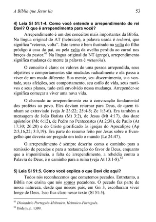 A Bíblia que Jesus lia 53
4) Leia Sl 51:1-4. Como você entende o arrependimento do rei
Davi? O que é arrependimento para você?
Arrependimento é um dos conceitos mais importantes da Bíblia.
Na língua original do AT (hebraico), a palavra usada é teshuvá, que
significa “retorno, volta”. Este termo é bem ilustrado na volta do filho
pródigo à casa do pai, ou pela volta da ovelha perdida ao curral nos
braços do pastor.61
Na língua original do NT (grego), arrependimento
significa mudança de mente (a palavra é metanóia).
O conceito é claro: os valores de uma pessoa arrependida, seus
objetivos e comportamentos são mudados radicalmente e ela passa a
viver de um modo diferente. Sua mente, seu discernimento, sua von-
tade, suas afeições, seu comportamento, seu estilo de vida, seus moti-
vos e seus planos, tudo está envolvido nessa mudança. Arrepender-se
significa começar a viver uma nova vida.
O chamado ao arrependimento era a convocação fundamental
dos profetas ao povo. Eles deviam retornar para Deus, de quem ti-
nham se extraviado (veja Jr 23:22; 25:4-5; Zc 1:3-6). Era também a
mensagem de João Batista (Mt 3:2), de Jesus (Mt 4:17), dos doze
apóstolos (Mc 6:12), de Pedro no Pentecostes (At 2:38), de Paulo (At
17:30; 26:20) e do Cristo glorificado às igrejas do Apocalipse (Ap
2:5,16,22; 3:3,19). Era parte do resumo feito por Jesus sobre o Evan-
gelho que deveria ser pregado em todo o mundo (Lc 24:47).
O arrependimento é sempre descrito como o caminho para a
remissão de pecados e para a restauração do favor de Deus, enquanto
que a impenitência, a falta de arrependimento, a rebeldia contra a
Palavra de Deus, é o caminho para a ruína (veja At 13:1-8).62
5) Leia Sl 51:5. Como você explica o que Davi diz aqui?
Todos nós reconhecemos que cometemos pecados. Entretanto, a
Bíblia nos ensina que nós somos pecadores. O pecado faz parte de
nossa natureza, desde que nossos pais, em Gn 3, escolheram viver
longe de Deus. Isso fica claro nesse texto (Sl 51:5).
61
Dicionário Português-Hebraico, Hebraico-Português.
62
Ibidem, p. 1309.
 