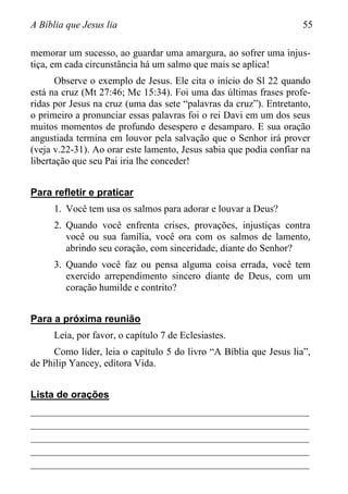 A Bíblia que Jesus lia 55
memorar um sucesso, ao guardar uma amargura, ao sofrer uma injus-
tiça, em cada circunstância há um salmo que mais se aplica!
Observe o exemplo de Jesus. Ele cita o início do Sl 22 quando
está na cruz (Mt 27:46; Mc 15:34). Foi uma das últimas frases profe-
ridas por Jesus na cruz (uma das sete “palavras da cruz”). Entretanto,
o primeiro a pronunciar essas palavras foi o rei Davi em um dos seus
muitos momentos de profundo desespero e desamparo. E sua oração
angustiada termina em louvor pela salvação que o Senhor irá prover
(veja v.22-31). Ao orar este lamento, Jesus sabia que podia confiar na
libertação que seu Pai iria lhe conceder!
Para refletir e praticar
1. Você tem usa os salmos para adorar e louvar a Deus?
2. Quando você enfrenta crises, provações, injustiças contra
você ou sua família, você ora com os salmos de lamento,
abrindo seu coração, com sinceridade, diante do Senhor?
3. Quando você faz ou pensa alguma coisa errada, você tem
exercido arrependimento sincero diante de Deus, com um
coração humilde e contrito?
Para a próxima reunião
Leia, por favor, o capítulo 7 de Eclesiastes.
Como líder, leia o capítulo 5 do livro “A Bíblia que Jesus lia”,
de Philip Yancey, editora Vida.
Lista de orações
________________________________________________________
________________________________________________________
________________________________________________________
________________________________________________________
________________________________________________________
 