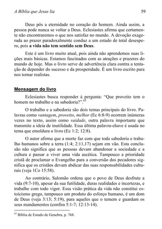A Bíblia que Jesus lia 59
Deus pôs a eternidade no coração do homem. Ainda assim, a
pessoa pode nunca se voltar a Deus. Eclesiastes afirma que certamen-
te não encontraremos o que nos satisfaz no mundo. A devoção exage-
rada ao prazer paradoxalmente conduz a um estado de total desespe-
ro, pois a vida não tem sentido sem Deus.
Este é um livro muito atual, pois ainda não aprendemos suas li-
ções mais básicas. Estamos fascinados com as atrações e prazeres do
mundo de hoje. Mas o livro serve de advertência clara contra a tenta-
ção de depender do sucesso e da prosperidade. É um livro escrito para
nos tornar realistas.
Mensagem do livro
Eclesiastes busca responder à pergunta: “Que proveito tem o
homem no trabalho e na sabedoria?”.65
O trabalho e a sabedoria são dois temas principais do livro. Pa-
lavras como vantagem, proveito, melhor (Ec 6:8-9) ocorrem inúmeras
vezes no texto, assim como vaidade, outra palavra importante que
transmite a ideia de inutilidade. Essa última palavra-chave é usada no
tema que emoldura o livro (Ec 1:2; 12:8).
O autor afirma que a morte faz com que toda sabedoria e traba-
lho humanos sobre a terra (1:4; 2:11,17) sejam em vão. Esta conclu-
são não significa que as pessoas devam abandonar a sociedade e a
cultura e passar a viver uma vida ascética. Tampouco a prioridade
cristã de proclamar o Evangelho para a conversão dos pecadores sig-
nifica que os cristãos devam abdicar das suas responsabilidades cultu-
rais (veja 1Co 15:58).
Ao contrário, Salomão ordena que o povo de Deus desfrute a
vida (9:7-10), apesar da sua futilidade, duras realidades e incertezas, e
trabalhe com todo vigor. Essa visão prática da vida não constitui es-
toicismo grego, tampouco um produto do esforço humano, é um dom
de Deus (veja 3:13; 5:19), para aqueles que o temem e guardam os
seus mandamentos (confira 5:1-7; 12:13-14).
65
Bíblia de Estudo de Genebra, p. 768.
 