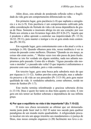 62 A Bíblia que Jesus lia
Além disso, esta atitude de ponderada reflexão sobre a fragili-
dade da vida gera um comportamento diferenciado na vida.
Em primeiro lugar, gera paciência (v.8) que suplanta a arrogân-
cia e a ira (v.9). Esta paciência é um comportamento cultivado pela
sábia consideração da finitude da vida e de nossa dependência da gra-
ça de Deus. Somente o insensato abriga ira em seu coração; por isso
Paulo nos orienta a nos livrarmos logo dela (Ef 4:26-27). Aquele que
é prudente e sábio aprende a controlar sua impulsividade (Pv 12:16;
16:32; 29:11), pois manter e instigar a ira só gera ainda mais conten-
das (Pv 30:33).
Em segundo lugar, gera contentamento com o dia atual e evita a
nostalgia (v.10). Quando olhamos para trás, nossa tendência é ver as
coisas do passado como melhores. Dizemos “Quando eu era moço, as
coisas não eram assim...”. Muitas vezes isso não passa de pura ilusão.
Mesmo se isto for verdade em alguns sentidos, nada nos adianta sus-
pirarmos pelo passado. Como diz o ditado: “Águas passadas não mo-
vem o moinho”; o passado não volta! O que importa é enfrentarmos o
presente com suas realidades, pois a vida continua.
Em terceiro lugar, gera uma busca pela sabedoria mais do que
por riquezas (v.11-12). Ambos provêm certa proteção, mas a sabedo-
ria preserva e dá vida ao seu possuidor (Pv 3:13-18), pois gera maior
qualidade de vida. A verdadeira sabedoria, como sabemos, reside no
temor do Senhor (Pv 1:7).
Este trecho termina relembrando a graciosa soberania divina
(v.13-14). Deus é quem fez tanto os dias bons quanto os ruins. E isto
gera em nós temor ao Senhor soberano e dependência de sua infinita
graça.
4) Por que o equilíbrio na vida é tão importante? (Ec 7:15-22)
O texto nos choca novamente ao afirmar que ser demasiada-
mente justo pode fazer mal (v.16)! O autor nos sacode para quebrar
paradigmas de um mundo muito quadradinho. A religiosidade procu-
ra inculcar em nós um apego irrestrito aos mandamentos e à justiça de
Deus, mas nosso coração enganoso (v.20) facilmente nos leva a ex-
 