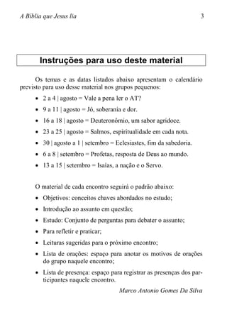 A Bíblia que Jesus lia 3
Instruções para uso deste material
Os temas e as datas listados abaixo apresentam o calendário
previsto para uso desse material nos grupos pequenos:
 2 a 4 | agosto = Vale a pena ler o AT?
 9 a 11 | agosto = Jó, soberania e dor.
 16 a 18 | agosto = Deuteronômio, um sabor agridoce.
 23 a 25 | agosto = Salmos, espiritualidade em cada nota.
 30 | agosto a 1 | setembro = Eclesiastes, fim da sabedoria.
 6 a 8 | setembro = Profetas, resposta de Deus ao mundo.
 13 a 15 | setembro = Isaías, a nação e o Servo.
O material de cada encontro seguirá o padrão abaixo:
 Objetivos: conceitos chaves abordados no estudo;
 Introdução ao assunto em questão;
 Estudo: Conjunto de perguntas para debater o assunto;
 Para refletir e praticar;
 Leituras sugeridas para o próximo encontro;
 Lista de orações: espaço para anotar os motivos de orações
do grupo naquele encontro;
 Lista de presença: espaço para registrar as presenças dos par-
ticipantes naquele encontro.
Marco Antonio Gomes Da Silva
 