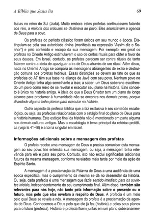 A Bíblia que Jesus lia 69
Isaías no reino do Sul (Judá). Muito embora estes profetas continuassem falando
aos reis, a maioria dos oráculos se destinava ao povo. Eles anunciavam a agenda
de Deus para o povo.
Os profetas do período clássico foram únicos em seu mundo e época. Dis-
tinguiam-se pela sua autoridade divina (manifesta na expressão “Assim diz o Se-
nhor”) e pelo conteúdo e escopo da sua mensagem. Por exemplo, em geral os
profetas no Oriente Antigo estimulavam o uso de certos rituais para obter o favor de
seus deuses. Em Israel, contudo, os profetas parecem ser contra rituais de tanto
falarem contra a ideia de apaziguar a ira de Deus através de um ritual. Além disso,
nada no Oriente Antigo se compara às mensagens abrangentes de exílio e destrui-
ção comuns aos profetas hebreus. Essas distinções se devem ao fato de que as
profecias do AT têm sua base na aliança de Javé com seu povo. Nenhum povo no
Oriente Antigo tinha algo semelhante a isso; a saber, um Deus soberano escolhen-
do um povo como meio de se revelar e executar seu plano na história. Este concei-
to é único na história antiga. A ideia de que o Deus Criador tem um plano de longo
alcance para proclamar à humanidade não se encontra nos demais povos, porque
divindade alguma tinha planos para executar na história.
Outro aspecto da profecia bíblica que a faz exclusiva é seu conteúdo escato-
lógico, ou seja, as profecias relacionadas com o estágio final do plano de Deus para
a história humana. Este estágio final da história não é mencionado em parte alguma
nas demais culturas antigas. Mas a escatologia é tema principal da retórica proféti-
ca (veja Is 41-48) e a torna singular em Israel.
Informações adicionais sobre a mensagem dos profetas
O profeta recebe uma mensagem de Deus e precisa comunicar esta mensa-
gem ao seu povo. Ele entendia sua mensagem, ou seja, a mensagem tinha rele-
vância para ele e para seu povo. Contudo, isto não exclui significados adicionais
futuros da mesma mensagem, conforme revelados mais tarde por meio da ação do
Espírito Santo.
A mensagem é a proclamação da Palavra de Deus a uma audiência de uma
época específica, mas o cumprimento da mesma se dá no desenrolar da história.
Ou seja, cada profecia é uma mensagem que fazia sentido imediato para os ouvin-
tes iniciais, independentemente do seu cumprimento final. Além disso, também são
relevantes para nós hoje, não tanto pela informação sobre o presente ou o
futuro, mas pelo que elas revelam a respeito de Deus. A profecia é um meio
pelo qual Deus se revela a nós. A mensagem do profeta é a proclamação da agen-
da de Deus. Conhecemos a Deus pelo que ele já fez (história) e pelos seus planos
para o futuro (profecia). História e profecia fluem juntas em um plano soberanamen-
 