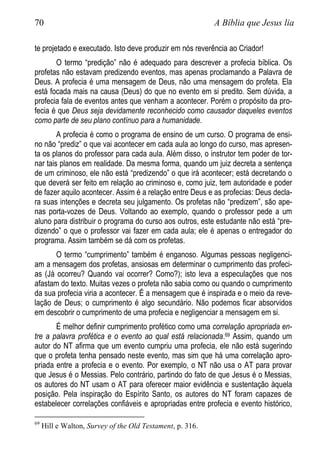 70 A Bíblia que Jesus lia
te projetado e executado. Isto deve produzir em nós reverência ao Criador!
O termo “predição” não é adequado para descrever a profecia bíblica. Os
profetas não estavam predizendo eventos, mas apenas proclamando a Palavra de
Deus. A profecia é uma mensagem de Deus, não uma mensagem do profeta. Ela
está focada mais na causa (Deus) do que no evento em si predito. Sem dúvida, a
profecia fala de eventos antes que venham a acontecer. Porém o propósito da pro-
fecia é que Deus seja devidamente reconhecido como causador daqueles eventos
como parte de seu plano contínuo para a humanidade.
A profecia é como o programa de ensino de um curso. O programa de ensi-
no não “prediz” o que vai acontecer em cada aula ao longo do curso, mas apresen-
ta os planos do professor para cada aula. Além disso, o instrutor tem poder de tor-
nar tais planos em realidade. Da mesma forma, quando um juiz decreta a sentença
de um criminoso, ele não está “predizendo” o que irá acontecer; está decretando o
que deverá ser feito em relação ao criminoso e, como juiz, tem autoridade e poder
de fazer aquilo acontecer. Assim é a relação entre Deus e as profecias: Deus decla-
ra suas intenções e decreta seu julgamento. Os profetas não “predizem”, são ape-
nas porta-vozes de Deus. Voltando ao exemplo, quando o professor pede a um
aluno para distribuir o programa do curso aos outros, este estudante não está “pre-
dizendo” o que o professor vai fazer em cada aula; ele é apenas o entregador do
programa. Assim também se dá com os profetas.
O termo “cumprimento” também é enganoso. Algumas pessoas negligenci-
am a mensagem dos profetas, ansiosas em determinar o cumprimento das profeci-
as (Já ocorreu? Quando vai ocorrer? Como?); isto leva a especulações que nos
afastam do texto. Muitas vezes o profeta não sabia como ou quando o cumprimento
da sua profecia viria a acontecer. É a mensagem que é inspirada e o meio da reve-
lação de Deus; o cumprimento é algo secundário. Não podemos ficar absorvidos
em descobrir o cumprimento de uma profecia e negligenciar a mensagem em si.
É melhor definir cumprimento profético como uma correlação apropriada en-
tre a palavra profética e o evento ao qual está relacionada.69 Assim, quando um
autor do NT afirma que um evento cumpriu uma profecia, ele não está sugerindo
que o profeta tenha pensado neste evento, mas sim que há uma correlação apro-
priada entre a profecia e o evento. Por exemplo, o NT não usa o AT para provar
que Jesus é o Messias. Pelo contrário, partindo do fato de que Jesus é o Messias,
os autores do NT usam o AT para oferecer maior evidência e sustentação àquela
posição. Pela inspiração do Espírito Santo, os autores do NT foram capazes de
estabelecer correlações confiáveis e apropriadas entre profecia e evento histórico,
69
Hill e Walton, Survey of the Old Testament, p. 316.
 