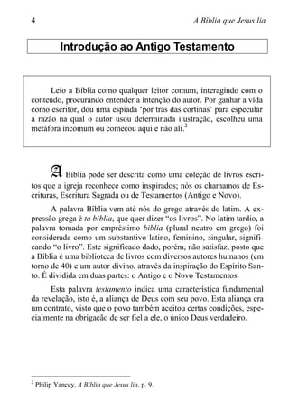 4 A Bíblia que Jesus lia
Introdução ao Antigo Testamento
Leio a Bíblia como qualquer leitor comum, interagindo com o
conteúdo, procurando entender a intenção do autor. Por ganhar a vida
como escritor, dou uma espiada „por trás das cortinas‟ para especular
a razão na qual o autor usou determinada ilustração, escolheu uma
metáfora incomum ou começou aqui e não ali.2
A Bíblia pode ser descrita como uma coleção de livros escri-
tos que a igreja reconhece como inspirados; nós os chamamos de Es-
crituras, Escritura Sagrada ou de Testamentos (Antigo e Novo).
A palavra Bíblia vem até nós do grego através do latim. A ex-
pressão grega é ta biblia, que quer dizer “os livros”. No latim tardio, a
palavra tomada por empréstimo biblia (plural neutro em grego) foi
considerada como um substantivo latino, feminino, singular, signifi-
cando “o livro”. Este significado dado, porém, não satisfaz, posto que
a Bíblia é uma biblioteca de livros com diversos autores humanos (em
torno de 40) e um autor divino, através da inspiração do Espírito San-
to. É dividida em duas partes: o Antigo e o Novo Testamentos.
Esta palavra testamento indica uma característica fundamental
da revelação, isto é, a aliança de Deus com seu povo. Esta aliança era
um contrato, visto que o povo também aceitou certas condições, espe-
cialmente na obrigação de ser fiel a ele, o único Deus verdadeiro.
2
Philip Yancey, A Bíblia que Jesus lia, p. 9.
 