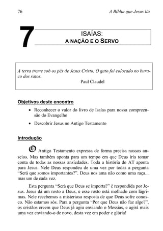 76 A Bíblia que Jesus lia
ISAÍAS:
A NAÇÃO E O SERVO
A terra treme sob os pés de Jesus Cristo. O gato foi colocado no bura-
co dos ratos.
Paul Claudel
Objetivos deste encontro
 Reconhecer o valor do livro de Isaías para nossa compreen-
são do Evangelho
 Descobrir Jesus no Antigo Testamento
Introdução
O Antigo Testamento expressa de forma precisa nossos an-
seios. Mas também aponta para um tempo em que Deus iria tomar
conta de todas as nossas ansiedades. Toda a história do AT aponta
para Jesus. Nele Deus respondeu de uma vez por todas a pergunta
“Será que somos importantes?”. Deus nos ama não como uma raça...
mas um de cada vez.
Esta pergunta “Será que Deus se importa?” é respondida por Je-
sus. Jesus dá um rosto a Deus, e esse rosto está molhado com lágri-
mas. Nele recebemos a misteriosa resposta de que Deus sofre conos-
co. Não estamos sós. Para a pergunta “Por que Deus não faz algo?”,
os cristãos creem que Deus já agiu enviando o Messias, e agirá mais
uma vez enviando-o de novo, desta vez em poder e glória!
7
 