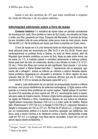 A Bíblia que Jesus lia 77
Isaías é um dos profetas do AT que mais testificam a respeito
da vinda do Messias e de seu plano redentor.
Informações adicionais sobre o livro de Isaías
Contexto histórico:74 o ministério de Isaías cobre um período considerável
da monarquia em Judá. Ele é profeta no reino do Sul (Judá), nos reinados de Uzias
e Jotão, seu filho, passando por Acaz, Ezequias até Manassés. O período de tempo
de seu ministério (não de suas profecias) cobre pouco mais de meio século, desde
740 até 687 a.C. Há 34 profecias em Isaías que foram cumpridas em Cristo Jesus.
O livro de Isaías em si é uma tremenda fonte de informações históricas. Ma-
terial adicional pode ser encontrado em 2Re 15-21 e em 2Cr 26-36. Foram seus
contemporâneos os profetas Amós e Oséias, no reino do Norte (Israel), além de
Miquéias (que também profetizou no reino do Sul). Nada se sabe sobre Amoz, pai
de Isaías (Is 1:1). A tradição judaica o considera pertencente à nobreza judaica.
Isaías pode bem ter sido um aristocrata, devido a seu trânsito na corte (7:3; 37:21-
22; etc.). Tinha dois filhos com nomes de alto significado: Sear-Jasube = “um rema-
nescente voltará” e Maher-Shalal-Hash-Baz = “rapidamente até os despojos, agil-
mente até a pilhagem”; ambos se referem ao cativeiro e retorno décadas depois.
Isaías profetizou largamente em Jerusalém e arredores. O último registro de seus
oráculos data de 701 a.C.. Fontes não canônicas afirmam que ele foi martirizado
(conforme Hb 11:37) no reinado de Manassés (após 687 a.C.).
Israel e Judá desfrutaram de um período de prosperidade durante a infância
de Isaías, com pouca interferência de potências estrangeiras. O Egito estava enfra-
quecido e a Assíria tinha problemas em outras regiões. Tigliath-pileser III (conheci-
do como Pul) ascendeu ao trono assírio em 745 a.C. recomeçando assim a expan-
são para oeste do Império Assírio. Embora o Egito tenha subjugado reinos menores
na região da Palestina e Síria, mantendo-os debaixo de sua esfera de influência,
Tiglath-pileser conquistou Damasco (735 a.C.) e a maior parte da Galiléia. Depois
dele, Shalmanazar V (727-722 a.C.) e Sargão II (722-705 a.C.) atacaram Samaria e
Sargão a conquistou em 722 ou 721 a.C. No final do 8º século a.C., o Egito passou
por um renascimento político e a Assíria encontrou oposição nos babilônios. Isto
levou Judá e reinos vizinhos a se rebelaram contra a Assíria. Senaqueribe invade
Judá em 701 a.C. e a subjuga; mas Deus salvou Jerusalém, a qual vem a cair um
século depois diante da Babilônia..75
74
Grogan, “Isaiah”, The Zondervan NIV Bible commentary, p.1041-1044.
75
Maps of the Bible.
 