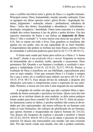 80 A Bíblia que Jesus lia
enta o conflito inevitável entre a glória de Deus e o orgulho humano.
Principais temas: Deus; humanidade; mundo; pecado; redenção. Estes
se agrupam em ideias opostas como: glória divina / degradação hu-
mana; julgamento / redenção; alturas / profundezas; sabedoria de
Deus / tolice dos ídolos; fecundidade e abundância / infertilidade e
desolação; arrogância / humildade. Outro tema marcante é a transito-
riedade dos reinos humanos à luz da glória e poder divinos. Um dos
aspectos marcantes de Isaías é sua ênfase na majestade de Deus.
Deus é “alto e exaltado” e “a terra inteira está cheia da sua glória” (Is
6:3). Isto se repete em todo o livro. Esta grandeza se manifesta não
apenas em seu poder, mas na sua capacidade de se fazer humilde.
Conquistadores não podem se inclinar aos mais fracos, porém o Deus
da eternidade é suficiente poderoso para fazê-lo (Is 11:1-9; 40:10-11).
O título mais usado por Isaías para referir-se a Deus é “o Santo
de Israel”, alusão à sua perfeição ética e moral. Enquanto as marcas
da humanidade são a mentira, roubo, opressão e assassinato, Deus
permanece fiel. Quando o ser humano é exaltado, o resultado é arro-
gância e infidelidade (3:14-15; 22:15-25; 32:5-7; 59:5-8). Porém, a
exaltação de Deus é manifesta em sua fidelidade, especialmente para
com os mais simples. Visto que somente Deus é o Criador e sempre
faz o que é certo, ele é confiável para redimir seu povo (41:14; 43:3,
14-15; 47:4; 48:17). Esse desejo divino de redenção a despeito dos
obstáculos será tanto o cumprimento como a expressão da sua santi-
dade. Portanto, a recusa em crer nele é uma negação da sua santidade.
A estupidez de confiar em algo que não o próprio Deus é apre-
sentada de forma esmerada e sarcástica em Isaías. Quem seria tão tolo
a ponto de se inclinar diante de uma madeira, se dela outros pedaços
foram usados para fazer comida? (Is 44:9-20; 4:6-7). Além de protes-
tar duramente contra os ídolos, o profeta também fala contra as divin-
dades por eles representadas: são meros reflexos do ser humano com
todas as suas limitações; são esforços de glorificação do ser humano,
que apenas ilustram a incapacidade da espécie humana (Is 2:6-22).
Tais deuses são incapazes de explicar o passado e predizer o futuro
(41:22-23; 43:8-9; 44:6-8; 45:2-23) ou de afetar o presente de forma
material. Os deuses não transcendem este mundo: são uma extensão
dele. Por não terem criado este mundo, eles não o podem controlar;
 