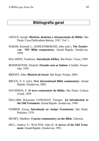 A Bíblia que Jesus lia 85
Bibliografia geral
ANGUS, Joseph. História, doutrina e interpretação da Bíblia. São
Paulo: Casa Publicadora Batista, 1951. Vol. 1.
BAKER, Kenneth L.; KOHLENBERGER, John (eds.). The Zonder-
van NIV Bible commentary. Grand Rapids: Zondervan,
1994.
BALARINI, Teodorico. Introdução bíblica. São Paulo: Vozes, 1969.
BONHOEFFER, Dietrich. Orando com os Salmos. Curitiba: Encon-
trão, 1995.
BRIGHT, John. História de Israel. São Paulo: Paulus, 2003.
BRUCE, F. F. (ed.). New international Bible commentary. Grand
Rapids: Zondervan, 2002.
DAVIDSON, F. O novo comentário da Bíblia. São Paulo: Cultura
Cristã, 1999.
DILLARD, Raymond; LONGMAN, Tremper. An introduction to
the Old Testament. Grand Rapids: Zondervan, 1994.
FOHRER, Georg. Introdução ao Antigo Testamento. São Paulo:
Paulinas, 1978.
HENRY, Matthew. Concise commentary on the Bible. Libronix.
HILL, Andrew E.; WALTON, John H. A survey of the Old Testa-
ment. Grand Rapids: Zondervan, 1991.
 