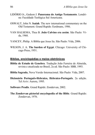 86 A Bíblia que Jesus lia
LIDÓRIO Jr., Gedeon J. Panorama do Antigo Testamento. Londri-
na: Faculdade Teológica Sul Americana.
OSWALT, John N. Isaiah. The new international commentary on the
Old Testament. Grand Rapids: Eerdmans, 1986.
VAN HALSEMA, Thea B. João Calvino era assim. São Paulo: Vi-
da, 1968.
YANCEY, Philip. A Bíblia que Jesus lia. São Paulo: Vida, 2006.
WILSON, J. A. The burden of Egypt. Chicago: University of Chi-
cago Press, 1951.
Bíblias, enciclopédias e meios eletrônicos
Bíblia de Estudo de Genebra. Tradução João Ferreira de Almeida,
revista e atualizada no Brasil, 2a ed. São Paulo: SBB, 1993.
Bíblia Sagrada, Nova Versão Internacional. São Paulo: Vida, 2007.
Dicionário Português-Hebraico, Hebraico-Português. 2a edição.
Tel Aviv: Aurora, 1995.
Software Pradis. Grand Rapids: Zondervan, 2002.
The Zondervan pictorial encyclopedia of the Bible. Grand Rapids:
Zondervan, 1976.
 