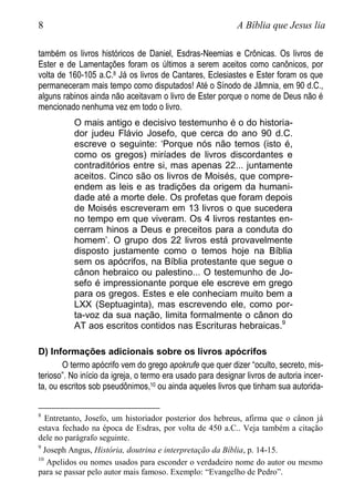 8 A Bíblia que Jesus lia
também os livros históricos de Daniel, Esdras-Neemias e Crônicas. Os livros de
Ester e de Lamentações foram os últimos a serem aceitos como canônicos, por
volta de 160-105 a.C.8 Já os livros de Cantares, Eclesiastes e Ester foram os que
permaneceram mais tempo como disputados! Até o Sínodo de Jâmnia, em 90 d.C.,
alguns rabinos ainda não aceitavam o livro de Ester porque o nome de Deus não é
mencionado nenhuma vez em todo o livro.
O mais antigo e decisivo testemunho é o do historia-
dor judeu Flávio Josefo, que cerca do ano 90 d.C.
escreve o seguinte: ‘Porque nós não temos (isto é,
como os gregos) miríades de livros discordantes e
contraditórios entre si, mas apenas 22... juntamente
aceitos. Cinco são os livros de Moisés, que compre-
endem as leis e as tradições da origem da humani-
dade até a morte dele. Os profetas que foram depois
de Moisés escreveram em 13 livros o que sucedera
no tempo em que viveram. Os 4 livros restantes en-
cerram hinos a Deus e preceitos para a conduta do
homem’. O grupo dos 22 livros está provavelmente
disposto justamente como o temos hoje na Bíblia
sem os apócrifos, na Bíblia protestante que segue o
cânon hebraico ou palestino... O testemunho de Jo-
sefo é impressionante porque ele escreve em grego
para os gregos. Estes e ele conheciam muito bem a
LXX (Septuaginta), mas escrevendo ele, como por-
ta-voz da sua nação, limita formalmente o cânon do
AT aos escritos contidos nas Escrituras hebraicas.9
D) Informações adicionais sobre os livros apócrifos
O termo apócrifo vem do grego apokrufe que quer dizer “oculto, secreto, mis-
terioso”. No início da igreja, o termo era usado para designar livros de autoria incer-
ta, ou escritos sob pseudônimos,10 ou ainda aqueles livros que tinham sua autorida-
8
Entretanto, Josefo, um historiador posterior dos hebreus, afirma que o cânon já
estava fechado na época de Esdras, por volta de 450 a.C.. Veja também a citação
dele no parágrafo seguinte.
9
Joseph Angus, História, doutrina e interpretação da Bíblia, p. 14-15.
10
Apelidos ou nomes usados para esconder o verdadeiro nome do autor ou mesmo
para se passar pelo autor mais famoso. Exemplo: “Evangelho de Pedro”.
 