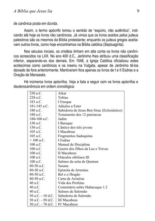 A Bíblia que Jesus lia 9
de canônica posta em dúvida.
Assim, o termo apócrifo tomou o sentido de “espúrio, não autêntico”, indi-
cando até hoje os livros não canônicos. Já vimos que os livros aceitos pelos judeus
palestinos são os mesmos da Bíblia protestante; enquanto os judeus gregos aceita-
vam outros livros, como hoje encontramos na Bíblia católica (Septuaginta).
Nos séculos iniciais, os cristãos tinham em alta conta os livros não canôni-
cos acrescidos na LXX. No ano 400 d.C., Jerônimo lhes atribuiu uma classificação
inferior, separando-os dos demais. Em 1548, a Igreja Católica oficializou estes
acréscimos como canônicos e os inseriu na Vulgata, apesar de Jerônimo tê-los
deixado de fora anteriormente. Mantiveram fora apenas os livros de I e II Esdras e a
Oração de Manassés.
Há inúmeros livros apócrifos. Veja a lista a seguir com os livros apócrifos e
deuterocanônicos em ordem cronológica:
250 a.C.
220 a.C.
183 a.C.
181-145 a.C.
180 a.C.
180 a.C.
180-100 a.C.
150 a.C.
150 a.C.
105 a.C.
105 a.C.
< 100 a.C.
100 a.C.
100 a.C.
100 a.C.
100 a.C.
100 a.C.
80-50 a.C.
80-50 a.C.
80-50 a.C.
80-50 a.C.
40 a.C.
40 a.C.
40 a.C.
50 a.C. - 10 d.C.
50 a.C. - 50 d.C.
50 a.C. - 70 d.C.
Aikar
Tobias
I Enoque
Adições a Ester
Sabedoria de Jesus Ben Sirac (Eclesiástico)
Testamento dos 12 patriarcas
Judite
I Baruque
Cântico dos três jovens
I Macabeus
Fragmentos Sadoquitas
I Esdras
Manual de Disciplina
Guerra dos filhos da Luz e Trevas
II Macabeus
Oráculos sibilinos III
Salmos da seita de Qumran
Susana
Epístola de Jeremias
Bel e o Dragão
Carta de Aristéias
Vida dos Profetas
Comentário sobre Habacuque 1.2
Salmos de Salomão
Sabedoria de Salomão
III Macabeus
IV Macabeus
 