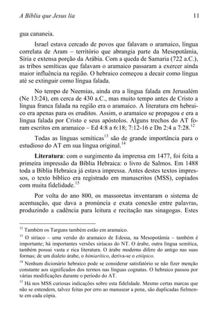 A Bíblia que Jesus lia 11
gua cananeia.
Israel estava cercado de povos que falavam o aramaico, língua
correlata de Aram – território que abrangia parte da Mesopotâmia,
Síria e extensa porção da Arábia. Com a queda de Samaria (722 a.C.),
as tribos semíticas que falavam o aramaico passaram a exercer ainda
maior influência na região. O hebraico começou a decair como língua
até se extinguir como língua falada.
No tempo de Neemias, ainda era a língua falada em Jerusalém
(Ne 13:24), em cerca de 430 a.C., mas muito tempo antes de Cristo a
língua franca falada na região era o aramaico. A literatura em hebrai-
co era apenas para os eruditos. Assim, o aramaico se propagou e era a
língua falada por Cristo e seus apóstolos. Alguns trechos do AT fo-
ram escritos em aramaico – Ed 4:8 a 6:18; 7:12-16 e Dn 2:4 a 7:28.12
Todas as línguas semíticas13
são de grande importância para o
estudioso do AT em sua língua original.14
Literatura: com o surgimento da imprensa em 1477, foi feita a
primeira impressão da Bíblia Hebraica: o livro de Salmos. Em 1488
toda a Bíblia Hebraica já estava impressa. Antes destes textos impres-
sos, o texto bíblico era registrado em manuscritos (MSS), copiados
com muita fidelidade.15
Por volta do ano 800, os massoretas inventaram o sistema de
acentuação, que dava a pronúncia e exata conexão entre palavras,
produzindo a cadência para leitura e recitação nas sinagogas. Estes
12
Também os Targuns também estão em aramaico.
13
O siríaco – uma versão do aramaico de Edessa, na Mesopotâmia – também é
importante; há importantes versões siríacas do NT. O árabe, outra língua semítica,
também possui vasta e rica literatura. O árabe moderno difere do antigo nas suas
formas; de um dialeto árabe, o himiarítico, deriva-se o etiópico.
14
Nenhum dicionário hebraico pode se considerar satisfatório se não fizer menção
constante aos significados dos termos nas línguas cognatas. O hebraico passou por
várias modificações durante o período do AT.
15
Há nos MSS curiosas indicações sobre esta fidelidade. Mesmo certas marcas que
não se entendem, talvez feitas por erro ao manusear a pena, são duplicadas fielmen-
te em cada cópia.
 