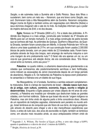 14 A Bíblia que Jesus lia
Sargão, e ele submeteu toda a Suméria até o Golfo Pérsico. Seus dois filhos o
sucederam, bem como um neto seu – Naramsin, que era bravo como Sargão, seu
avô. Dominaram toda a Alta Mesopotâmia além da Suméria. Naramsin conquistou
Magan (nome do Egito) e também entrou em negociações com Meluhha (Núbia) e
seus domínios chegaram até o vale do rio Indo. As tradições informam que o poder
do império derivava de Enlil, o rei dos deuses.
Egito: floresce na 3ª Dinastia (2600 a.C.). Foi a idade das pirâmides. A Pi-
râmide dos Degraus é a mais antiga, construída pelo fundador da 3ª Dinastia em
Mênfis para ser um templo mortuário. É a mais antiga construção de pedra lavrada
que se conhece até hoje. As pirâmides de Quéops, Quéfrem e Miquerinos, da Quar-
ta Dinastia, também foram construídas em Mênfis. A Grande Pirâmide tem 147m de
altura e uma base quadrada de 217m; em sua construção foram usados 2.300.000
blocos de pedra lavrada, com um peso médio de 2,5 toneladas cada. Foram trans-
portados através de força dos braços, sem emprego de nenhuma máquina e com
uma margem de erro praticamente nula.20 O faraó não era apenas um rei, ou um
vice-rei que governava sob eleição divina; ele era considerado deus. “Era Horus
visível entre os homens, entre seu povo”.21
Palestina: no quarto milênio, o urbanismo desenvolve-se grandemente e as
cidades que conhecemos são predominantemente semíticas e bem fortificadas,
como indicam as escavações de Jericó (reconstruída depois de um longo período
de abandono), Megido e Ai. Os habitantes da Palestina na época eram praticamen-
te canaanitas e o hebraico era um dialeto de sua língua.
Na Mesopotâmia, Ur é fundada. Sumérios e semitas estavam completamen-
te misturados. Este é o tempo de nascimento de Israel – Abraão nasce num mun-
do já antigo, com cultura, comércio, economia, língua, escrita e religião já
desenvolvidos. Enquanto o Egito passava por crises (depois de mil anos de cres-
cimento), a Palestina era invadida por nômades que destruíram todas as grandes
cidades, com horrível violência. Sabe-se que Israel não era de “origem indígena na
Palestina, mas sim tinha vindo de alguma parte e tinha consciência disso. Através
de um repositório de tradições sagradas, inteiramente sem paralelo no mundo anti-
go, Israel lembrava-se da conquista que ele fizera de sua terra, da longa peregrina-
ção através do deserto para chegar a ela e das maravilhosas experiências que
tivera, e antes de tudo isso, dos anos de escravidão no Egito; também se lembrava
como, em séculos mais recuados ainda, os seus antepassados tinham vindo da
20
Segundo J. A. Wilson, The burden of Egypt, p.54ss, o erro não chega a 0,09%
quanto à quadratura e o desvio do nível é menos de 0,004%.
21
Bright, História de Israel, p.39.
 
