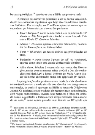 16 A Bíblia que Jesus lia
bertas arqueológicas,24
percebe-se que a Bíblia sempre teve razão!
O contexto das narrativas patriarcais é de tal forma verossímil,
diante das evidências registradas, que hoje são consideradas narrati-
vas históricas. Por exemplo, no 2º milênio aparecem nomes que se
enquadram perfeitamente com o nome dos patriarcas:
 Jacó = Ya‟qub-el, nome de um chefe hicso num texto do 18º
século na Alta Mesopotâmia e também numa lista (de Tut-
mosis III) do 15º século na Palestina.
 Abraão = Abamram, aparece em textos babilônicos, nos tex-
tos das Execrações e em texto de Mari.
 Terah = Til-turakhi, em textos assírios das proximidades de
Harã.
 Benjamim = banu-yamina (“povos do sul” ou yaminitas),
aparece como sendo uma grande confederação de tribos.
 Além disso, Zebulon é encontrado nos textos das Execra-
ções; nomes com as mesmas raízes de Gad e Dan são conhe-
cidos em Mari; Levi e Ismael ocorrem em Mari; Aser e Issa-
car são nomes encontrados numa lista egípcia do 18º século.
As peregrinações dos patriarcas e seu modo de vida não devem
ser confundidos com o modo de vida dos nômades que peregrinavam
em camelos, os quais só aparecem na Bíblia na época de Gideão (em
Juízes). Os patriarcas eram criadores de pequeno gado, seminômades,
com roupas multicoloridas, levando seus pertences e filhos em lombo
de burros; os contratos e tratados eram sempre firmados com a morte
de um asno,25
como vemos pintados num túmulo do 10º século em
24
Textos como os de Mari (25.000 textos de 1800 a.C); milhares de textos capadó-
cios do 19º século; milhares de documentos da 1ª dinastia babilônica (19º ao 18º
século); textos de Nuzi do 15º século; placas de Alalakh, do 17º e 15º séculos; pla-
cas de Ras Shamra do 14º século, mas com material muito mais antigo; textos das
Execrações e outros documentos do Médio Império Egípcio (do 20º ao 18º séculos);
e muitos outros.
25
Por isso os habitantes de Siquém são chamados de “filhos do asno” (benê hamôr),
numa referência à aliança feita. Seu deus era Baal-berith – “Senhor da Aliança”.
 