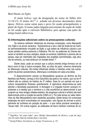 A Bíblia que Jesus lia 17
Beni-Hasan, no Egito.
O nome hebreu vem da designação do nome de Héber (Gn
11:14-17). O termo ibri26
é achado em diversos documentos desta
época. Hebreu como nome para o povo foi usado principalmente a
partir do Egito. O nome judeu (alguém proveniente da nação de Judá)
só foi usado após o cativeiro Babilônico, pois apenas esta parte do
antigo Israel sobreviveu.
E) Informações adicionais sobre os pressupostos culturais
Os hebreus sofreram influências de diversas civilizações, como Mesopotâ-
mia, Egito e os povos cananeus. “Acrescenta-se a isto o fato de Israel ter-se manti-
do permanentemente vinculado ao Egito a cuja esfera de influência cultural e por
vezes também política pertencia a Palestina. Por fim, as potências do Oriente dei-
xaram aí também os seus vestígios, desde os sumérios, babilônios e assírios até os
persas, seja por intermédio das migrações dos israelitas seminômades, seja atra-
vés do cananeu, ou mais tarde por um contato direto”.27
Diante disso, pode se concluir que a cultura oriental antiga formava um só
bloco como é hoje a cultura europeia. Mas, ao olhar de perto, veremos claramente
as diferenças culturais, Há muitas influências diretas e indiretas umas nas outras,
porém há pontos característicos, diferenças e contrastes em cada uma delas.
O desenvolvimento cultural na Mesopotâmia ajusta-se ao término da Era
Neolítica (da Pedra); começa a Era Calcolítica (da pedra e do cobre), que vai do 4º
milênio até os umbrais da história do 3º milênio. Esse foi um período em que a
cultura mesopotâmia floresceu grandemente. A agricultura desenvolveu-se para
atender a densidade populacional. A drenagem e a irrigação tiveram avanços im-
portantes e à medida que o comércio e a vida econômica se desenvolviam é que
surgiram as mais antigas cidades-estados. No progresso cultural e artístico tão bem
desenvolvido entra a criação da escrita (3300 a.C.). Por este tempo os vales ribeiri-
nhos da Alta Mesopotâmia eram bastantes povoados. Deste tempo há numerosas
estatuetas de barro encontradas em escavações, com figuras de animais e princi-
palmente de mulheres em posição de parto – o que indica provável veneração à
“deusa mãe”. Em outros lugares, as estatuetas de barro mostram mulheres de có-
26
Significa “do outro lado”, pois Abraão (descendente de Heber), o pai da raça,
veio do outro lado do mundo para a sua terra.
27
Georg Fohrer, Introdução ao Antigo Testamento, p. 19.
 
