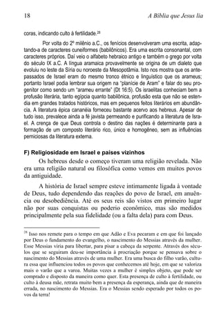 18 A Bíblia que Jesus lia
coras, indicando culto à fertilidade.28
Por volta do 2º milênio a.C., os fenícios desenvolveram uma escrita, adap-
tando-a de caracteres cuneiformes (babilônicos). Era uma escrita consonantal, com
caracteres próprios. Daí veio o alfabeto hebraico antigo e também o grego por volta
do século IX a.C. A língua aramaica provavelmente se origina de um dialeto que
evoluiu no leste da Síria ou noroeste da Mesopotâmia. Isto nos mostra que os ante-
passados de Israel eram do mesmo tronco étnico e linguístico que os arameus;
portanto Israel podia lembrar sua origem na “planície de Aram” e falar do seu pro-
genitor como sendo um “arameu errante” (Dt 16:5). Os israelitas conheciam bem a
profusão literária, tanto egípcia quanto babilônica, profusão esta que não se esten-
dia em grandes tratados históricos, mas em pequenos feitos literários em abundân-
cia. A literatura épica cananéia forneceu bastante acervo aos hebreus. Apesar de
tudo isso, prevalece ainda a fé javista permeando e purificando a literatura de Isra-
el. A crença de que Deus controla o destino das nações é determinante para a
formação de um composto literário rico, único e homogêneo, sem as influências
perniciosas da literatura externa.
F) Religiosidade em Israel e países vizinhos
Os hebreus desde o começo tiveram uma religião revelada. Não
era uma religião natural ou filosófica como vemos em muitos povos
da antiguidade.
A história de Israel sempre esteve intimamente ligada à vontade
de Deus, tudo dependendo das reações do povo de Israel, em anuên-
cia ou desobediência. Até os seus reis são vistos em primeiro lugar
não por suas conquistas ou poderio econômico, mas são medidos
principalmente pela sua fidelidade (ou a falta dela) para com Deus.
28
Isso nos remete para o tempo em que Adão e Eva pecaram e em que foi lançado
por Deus o fundamento do evangelho, o nascimento do Messias através da mulher.
Esse Messias viria para libertar, para pisar a cabeça da serpente. Através dos sécu-
los que se seguiram deu-se importância à procriação porque se pensava sobre o
nascimento do Messias através de uma mulher. Era uma busca do filho varão, cultu-
ra essa que influenciou todos os povos que conhecemos até hoje, em que se valoriza
mais o varão que a varoa. Muitas vezes a mulher é simples objeto, que pode ser
comprado e disposto da maneira como quer. Esta presença de culto à fertilidade, ou
culto à deusa mãe, retrata muito bem a presença da esperança, ainda que de maneira
errada, no nascimento do Messias. Era o Messias sendo esperado por todos os po-
vos da terra!
 