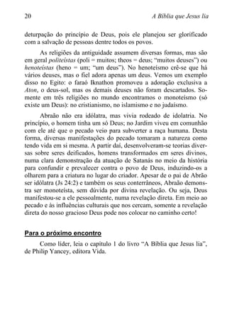 20 A Bíblia que Jesus lia
deturpação do princípio de Deus, pois ele planejou ser glorificado
com a salvação de pessoas dentre todos os povos.
As religiões da antiguidade assumem diversas formas, mas são
em geral politeístas (poli = muitos; theos = deus; “muitos deuses”) ou
henoteístas (heno = um; “um deus”). No henoteísmo crê-se que há
vários deuses, mas o fiel adora apenas um deus. Vemos um exemplo
disso no Egito: o faraó Iknathon promoveu a adoração exclusiva a
Aton, o deus-sol, mas os demais deuses não foram descartados. So-
mente em três religiões no mundo encontramos o monoteísmo (só
existe um Deus): no cristianismo, no islamismo e no judaísmo.
Abraão não era idólatra, mas vivia rodeado de idolatria. No
princípio, o homem tinha um só Deus; no Jardim viveu em comunhão
com ele até que o pecado veio para subverter a raça humana. Desta
forma, diversas manifestações do pecado tomaram a natureza como
tendo vida em si mesma. A partir daí, desenvolveram-se teorias diver-
sas sobre seres deificados, homens transformados em seres divinos,
numa clara demonstração da atuação de Satanás no meio da história
para confundir e prevalecer contra o povo de Deus, induzindo-os a
olharem para a criatura no lugar do criador. Apesar de o pai de Abrão
ser idólatra (Js 24:2) e também os seus conterrâneos, Abraão demons-
tra ser monoteísta, sem dúvida por divina revelação. Ou seja, Deus
manifestou-se a ele pessoalmente, numa revelação direta. Em meio ao
pecado e às influências culturais que nos cercam, somente a revelação
direta do nosso gracioso Deus pode nos colocar no caminho certo!
Para o próximo encontro
Como líder, leia o capítulo 1 do livro “A Bíblia que Jesus lia”,
de Philip Yancey, editora Vida.
 