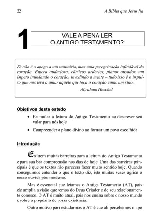 22 A Bíblia que Jesus lia
VALE A PENA LER
O ANTIGO TESTAMENTO?
Fé não é o apego a um santuário, mas uma peregrinação infindável do
coração. Espera audaciosa, cânticos ardentes, planos ousados, um
ímpeto inundando o coração, invadindo a mente – tudo isso é o impul-
so que nos leva a amar aquele que toca o coração como um sino.
Abraham Heschel
Objetivos deste estudo
 Estimular a leitura do Antigo Testamento ao descrever seu
valor para nós hoje
 Compreender o plano divino ao formar um povo escolhido
Introdução
Existem muitas barreiras para a leitura do Antigo Testamento
e para sua boa compreensão nos dias de hoje. Uma das barreiras prin-
cipais é que os textos não parecem fazer muito sentido hoje. Quando
conseguimos entender o que o texto diz, isto muitas vezes agride o
nosso ouvido pós-moderno.
Mas é essencial que leiamos o Antigo Testamento (AT), pois
ele amplia a visão que temos do Deus Criador e de seu relacionamen-
to conosco. O AT é muito atual, pois nos ensina sobre o nosso mundo
e sobre o propósito de nossa existência.
Outro motivo para estudarmos o AT é que ali percebemos o tipo
1
 