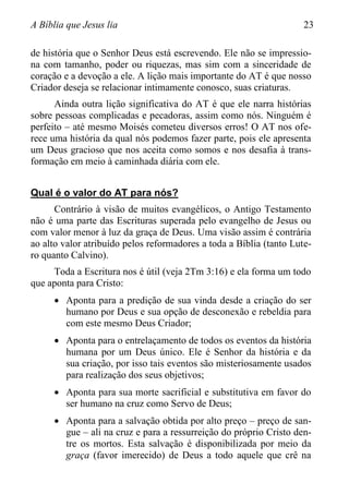 A Bíblia que Jesus lia 23
de história que o Senhor Deus está escrevendo. Ele não se impressio-
na com tamanho, poder ou riquezas, mas sim com a sinceridade de
coração e a devoção a ele. A lição mais importante do AT é que nosso
Criador deseja se relacionar intimamente conosco, suas criaturas.
Ainda outra lição significativa do AT é que ele narra histórias
sobre pessoas complicadas e pecadoras, assim como nós. Ninguém é
perfeito – até mesmo Moisés cometeu diversos erros! O AT nos ofe-
rece uma história da qual nós podemos fazer parte, pois ele apresenta
um Deus gracioso que nos aceita como somos e nos desafia à trans-
formação em meio à caminhada diária com ele.
Qual é o valor do AT para nós?
Contrário à visão de muitos evangélicos, o Antigo Testamento
não é uma parte das Escrituras superada pelo evangelho de Jesus ou
com valor menor à luz da graça de Deus. Uma visão assim é contrária
ao alto valor atribuído pelos reformadores a toda a Bíblia (tanto Lute-
ro quanto Calvino).
Toda a Escritura nos é útil (veja 2Tm 3:16) e ela forma um todo
que aponta para Cristo:
 Aponta para a predição de sua vinda desde a criação do ser
humano por Deus e sua opção de desconexão e rebeldia para
com este mesmo Deus Criador;
 Aponta para o entrelaçamento de todos os eventos da história
humana por um Deus único. Ele é Senhor da história e da
sua criação, por isso tais eventos são misteriosamente usados
para realização dos seus objetivos;
 Aponta para sua morte sacrificial e substitutiva em favor do
ser humano na cruz como Servo de Deus;
 Aponta para a salvação obtida por alto preço – preço de san-
gue – ali na cruz e para a ressurreição do próprio Cristo den-
tre os mortos. Esta salvação é disponibilizada por meio da
graça (favor imerecido) de Deus a todo aquele que crê na
 