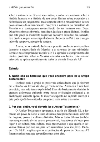 A Bíblia que Jesus lia 25
sobre a natureza de Deus e seu caráter, e sobre seu controle sobre a
história humana e a história de seu povo. Ensina sobre o pecado e a
necessidade de julgamento, mas também sobre o renascimento de seu
povo através do remanescente. Profetiza a natureza do ministério do
Messias e a consequente reconciliação do ser humano com Deus.
Discorre sobre a soberania, santidade, justiça e graça divinas. Explica
que esta graça se manifesta na pessoa do Servo sofredor, rei, sacerdo-
te e profeta, o qual está empenhado em obedecer ao Pai e ser o resga-
tador de seu povo, a preço de sangue.
Assim, ler o texto de Isaías nos permite conhecer mais profun-
damente a necessidade do Messias e a natureza de seu ministério.
Permite-nos compreender melhor o NT e apreciar o cumprimento das
muitas profecias sobre o Messias contidas em Isaías. Este mesmo
princípio se aplica a praticamente todos os demais livros do AT!
Estudo
1. Quais são as barreiras que você encontra para ler o Antigo
Testamento?
Explore com o grupo as possíveis dificuldades que já tiveram
em entender os textos do Antigo Testamento. Anotá-las é um bom
exercício, mas não tente explicá-las! Elas são basicamente devidas às
grandes diferenças culturais entre nossa civilização ocidental e as
civilizações daquela época. O material exposto no capítulo anterior a
este pode ajudá-lo a entender um pouco mais sobre o assunto.
2. Por que, então, você deveria ler o Antigo Testamento?
O Antigo Testamento apresenta, a partir de Gênesis 12, a for-
mação do povo de Deus e suas diversas peregrinações num labirinto
de línguas, povos e culturas distintas. Mas o texto bíblico também
mostra que a mão divina estava presente ali, levando-os de lugar para
lugar e de cultura para cultura, mas preservando o que queria e dei-
xando claro o que não era para ser assimilado pelo seu povo. Paulo,
em 1Co 10:11, explica que as experiências do povo de Deus no AT
foram escritas para que aprendêssemos com elas.
 