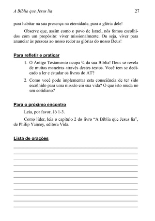 A Bíblia que Jesus lia 27
para habitar na sua presença na eternidade, para a glória dele!
Observe que, assim como o povo de Israel, nós fomos escolhi-
dos com um propósito: viver missionalmente. Ou seja, viver para
anunciar às pessoas ao nosso redor as glórias do nosso Deus!
Para refletir e praticar
1. O Antigo Testamento ocupa ¾ da sua Bíblia! Deus se revela
de muitas maneiras através destes textos. Você tem se dedi-
cado a ler e estudar os livros do AT?
2. Como você pode implementar esta consciência de ter sido
escolhido para uma missão em sua vida? O que isto muda no
seu cotidiano?
Para o próximo encontro
Leia, por favor, Jó 1-3.
Como líder, leia o capítulo 2 do livro “A Bíblia que Jesus lia”,
de Philip Yancey, editora Vida.
Lista de orações
________________________________________________________
________________________________________________________
________________________________________________________
________________________________________________________
________________________________________________________
________________________________________________________
________________________________________________________
________________________________________________________
________________________________________________________
________________________________________________________
________________________________________________________
 