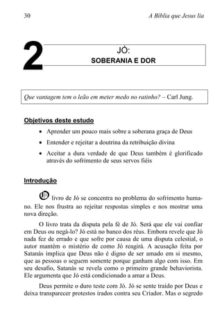 30 A Bíblia que Jesus lia
JÓ:
SOBERANIA E DOR
Que vantagem tem o leão em meter medo no ratinho? – Carl Jung.
Objetivos deste estudo
 Aprender um pouco mais sobre a soberana graça de Deus
 Entender e rejeitar a doutrina da retribuição divina
 Aceitar a dura verdade de que Deus também é glorificado
através do sofrimento de seus servos fiéis
Introdução
O livro de Jó se concentra no problema do sofrimento huma-
no. Ele nos frustra ao rejeitar respostas simples e nos mostrar uma
nova direção.
O livro trata da disputa pela fé de Jó. Será que ele vai confiar
em Deus ou negá-lo? Jó está no banco dos réus. Embora revele que Jó
nada fez de errado e que sofre por causa de uma disputa celestial, o
autor mantém o mistério de como Jó reagirá. A acusação feita por
Satanás implica que Deus não é digno de ser amado em si mesmo,
que as pessoas o seguem somente porque ganham algo com isso. Em
seu desafio, Satanás se revela como o primeiro grande behaviorista.
Ele argumenta que Jó está condicionado a amar a Deus.
Deus permite o duro teste com Jó. Jó se sente traído por Deus e
deixa transparecer protestos irados contra seu Criador. Mas o segredo
2
 