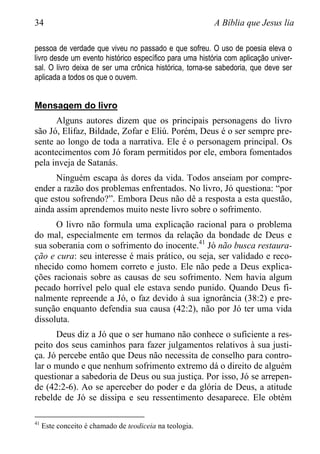 34 A Bíblia que Jesus lia
pessoa de verdade que viveu no passado e que sofreu. O uso de poesia eleva o
livro desde um evento histórico específico para uma história com aplicação univer-
sal. O livro deixa de ser uma crônica histórica, torna-se sabedoria, que deve ser
aplicada a todos os que o ouvem.
Mensagem do livro
Alguns autores dizem que os principais personagens do livro
são Jó, Elifaz, Bildade, Zofar e Eliú. Porém, Deus é o ser sempre pre-
sente ao longo de toda a narrativa. Ele é o personagem principal. Os
acontecimentos com Jó foram permitidos por ele, embora fomentados
pela inveja de Satanás.
Ninguém escapa às dores da vida. Todos anseiam por compre-
ender a razão dos problemas enfrentados. No livro, Jó questiona: “por
que estou sofrendo?”. Embora Deus não dê a resposta a esta questão,
ainda assim aprendemos muito neste livro sobre o sofrimento.
O livro não formula uma explicação racional para o problema
do mal, especialmente em termos da relação da bondade de Deus e
sua soberania com o sofrimento do inocente.41
Jó não busca restaura-
ção e cura: seu interesse é mais prático, ou seja, ser validado e reco-
nhecido como homem correto e justo. Ele não pede a Deus explica-
ções racionais sobre as causas de seu sofrimento. Nem havia algum
pecado horrível pelo qual ele estava sendo punido. Quando Deus fi-
nalmente repreende a Jó, o faz devido à sua ignorância (38:2) e pre-
sunção enquanto defendia sua causa (42:2), não por Jó ter uma vida
dissoluta.
Deus diz a Jó que o ser humano não conhece o suficiente a res-
peito dos seus caminhos para fazer julgamentos relativos à sua justi-
ça. Jó percebe então que Deus não necessita de conselho para contro-
lar o mundo e que nenhum sofrimento extremo dá o direito de alguém
questionar a sabedoria de Deus ou sua justiça. Por isso, Jó se arrepen-
de (42:2-6). Ao se aperceber do poder e da glória de Deus, a atitude
rebelde de Jó se dissipa e seu ressentimento desaparece. Ele obtém
41
Este conceito é chamado de teodiceia na teologia.
 