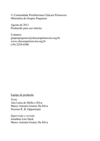 © Comunidade Presbiteriana Chácara Primavera
Ministério de Grupos Pequenos
Agosto de 2011
Produzido para uso interno
Contatos:
grupospequenos@chacaraprimavera.org.br
www.chacaraprimavera.org.br
(19) 3254-4500
Equipe de produção
Texto
Ana Luísa de Mello e Silva
Marco Antonio Gomes Da Silva
Newton R. B. Oppermann
Supervisão e revisão
Jonathan Luís Hack
Marco Antonio Gomes Da Silva
 