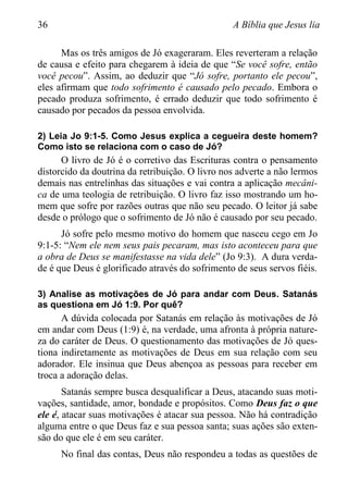 36 A Bíblia que Jesus lia
Mas os três amigos de Jó exageraram. Eles reverteram a relação
de causa e efeito para chegarem à ideia de que “Se você sofre, então
você pecou”. Assim, ao deduzir que “Jó sofre, portanto ele pecou”,
eles afirmam que todo sofrimento é causado pelo pecado. Embora o
pecado produza sofrimento, é errado deduzir que todo sofrimento é
causado por pecados da pessoa envolvida.
2) Leia Jo 9:1-5. Como Jesus explica a cegueira deste homem?
Como isto se relaciona com o caso de Jó?
O livro de Jó é o corretivo das Escrituras contra o pensamento
distorcido da doutrina da retribuição. O livro nos adverte a não lermos
demais nas entrelinhas das situações e vai contra a aplicação mecâni-
ca de uma teologia de retribuição. O livro faz isso mostrando um ho-
mem que sofre por razões outras que não seu pecado. O leitor já sabe
desde o prólogo que o sofrimento de Jó não é causado por seu pecado.
Jó sofre pelo mesmo motivo do homem que nasceu cego em Jo
9:1-5: “Nem ele nem seus pais pecaram, mas isto aconteceu para que
a obra de Deus se manifestasse na vida dele” (Jo 9:3). A dura verda-
de é que Deus é glorificado através do sofrimento de seus servos fiéis.
3) Analise as motivações de Jó para andar com Deus. Satanás
as questiona em Jó 1:9. Por quê?
A dúvida colocada por Satanás em relação às motivações de Jó
em andar com Deus (1:9) é, na verdade, uma afronta à própria nature-
za do caráter de Deus. O questionamento das motivações de Jó ques-
tiona indiretamente as motivações de Deus em sua relação com seu
adorador. Ele insinua que Deus abençoa as pessoas para receber em
troca a adoração delas.
Satanás sempre busca desqualificar a Deus, atacando suas moti-
vações, santidade, amor, bondade e propósitos. Como Deus faz o que
ele é, atacar suas motivações é atacar sua pessoa. Não há contradição
alguma entre o que Deus faz e sua pessoa santa; suas ações são exten-
são do que ele é em seu caráter.
No final das contas, Deus não respondeu a todas as questões de
 