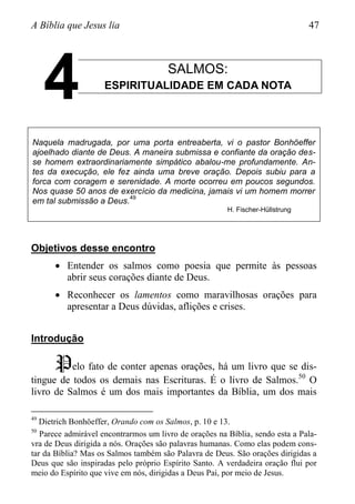 A Bíblia que Jesus lia 47
SALMOS:
ESPIRITUALIDADE EM CADA NOTA
Naquela madrugada, por uma porta entreaberta, vi o pastor Bonhöeffer
ajoelhado diante de Deus. A maneira submissa e confiante da oração des-
se homem extraordinariamente simpático abalou-me profundamente. An-
tes da execução, ele fez ainda uma breve oração. Depois subiu para a
forca com coragem e serenidade. A morte ocorreu em poucos segundos.
Nos quase 50 anos de exercício da medicina, jamais vi um homem morrer
em tal submissão a Deus.
49
H. Fischer-Hüllstrung
Objetivos desse encontro
 Entender os salmos como poesia que permite às pessoas
abrir seus corações diante de Deus.
 Reconhecer os lamentos como maravilhosas orações para
apresentar a Deus dúvidas, aflições e crises.
Introdução
Pelo fato de conter apenas orações, há um livro que se dis-
tingue de todos os demais nas Escrituras. É o livro de Salmos.50
O
livro de Salmos é um dos mais importantes da Bíblia, um dos mais
49
Dietrich Bonhöeffer, Orando com os Salmos, p. 10 e 13.
50
Parece admirável encontrarmos um livro de orações na Bíblia, sendo esta a Pala-
vra de Deus dirigida a nós. Orações são palavras humanas. Como elas podem cons-
tar da Bíblia? Mas os Salmos também são Palavra de Deus. São orações dirigidas a
Deus que são inspiradas pelo próprio Espírito Santo. A verdadeira oração flui por
meio do Espírito que vive em nós, dirigidas a Deus Pai, por meio de Jesus.
4
 