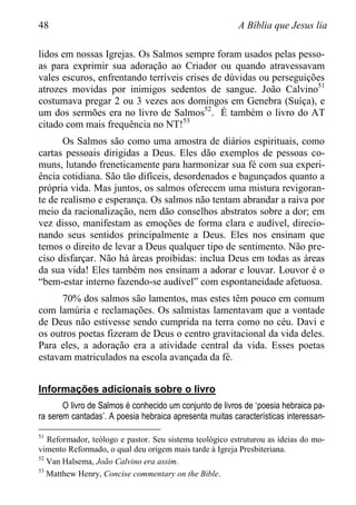 48 A Bíblia que Jesus lia
lidos em nossas Igrejas. Os Salmos sempre foram usados pelas pesso-
as para exprimir sua adoração ao Criador ou quando atravessavam
vales escuros, enfrentando terríveis crises de dúvidas ou perseguições
atrozes movidas por inimigos sedentos de sangue. João Calvino51
costumava pregar 2 ou 3 vezes aos domingos em Genebra (Suíça), e
um dos sermões era no livro de Salmos52
. É também o livro do AT
citado com mais frequência no NT!53
Os Salmos são como uma amostra de diários espirituais, como
cartas pessoais dirigidas a Deus. Eles dão exemplos de pessoas co-
muns, lutando freneticamente para harmonizar sua fé com sua experi-
ência cotidiana. São tão difíceis, desordenados e bagunçados quanto a
própria vida. Mas juntos, os salmos oferecem uma mistura revigoran-
te de realismo e esperança. Os salmos não tentam abrandar a raiva por
meio da racionalização, nem dão conselhos abstratos sobre a dor; em
vez disso, manifestam as emoções de forma clara e audível, direcio-
nando seus sentidos principalmente a Deus. Eles nos ensinam que
temos o direito de levar a Deus qualquer tipo de sentimento. Não pre-
ciso disfarçar. Não há áreas proibidas: inclua Deus em todas as áreas
da sua vida! Eles também nos ensinam a adorar e louvar. Louvor é o
“bem-estar interno fazendo-se audível” com espontaneidade afetuosa.
70% dos salmos são lamentos, mas estes têm pouco em comum
com lamúria e reclamações. Os salmistas lamentavam que a vontade
de Deus não estivesse sendo cumprida na terra como no céu. Davi e
os outros poetas fizeram de Deus o centro gravitacional da vida deles.
Para eles, a adoração era a atividade central da vida. Esses poetas
estavam matriculados na escola avançada da fé.
Informações adicionais sobre o livro
O livro de Salmos é conhecido um conjunto de livros de „poesia hebraica pa-
ra serem cantadas‟. A poesia hebraica apresenta muitas características interessan-
51
Reformador, teólogo e pastor. Seu sistema teológico estruturou as ideias do mo-
vimento Reformado, o qual deu origem mais tarde à Igreja Presbiteriana.
52
Van Halsema, João Calvino era assim.
53
Matthew Henry, Concise commentary on the Bible.
 
