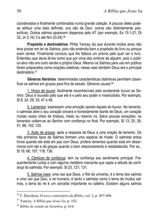 50 A Bíblia que Jesus lia
coordenados e finalmente combinados numa grande coleção. A poucos deles pode-
se atribuir uma data definida; uns são de Davi, outros são distintamente pós-
exílicos. Outros salmos aparecem dispersos pelo AT (por exemplo, Ex 15:1-21; Dt
32; Jn 2; Hc 3 e até Nm 23-24).56
Propósito e destinatários: Philip Yancey diz que durante muitos anos não
teve prazer em ler os Salmos, pois não entendia bem o propósito do livro ou porque
eram tantos. Finalmente concluiu que lhe faltava um prisma pelo qual ver o livro.
Entendeu que devia lê-los como que por cima dos ombros de alguém, pois o públi-
co-alvo não era outro senão o próprio Deus. Mesmo os Salmos para uso em público
foram preparados como orações coletivas; nesse caso também Deus era o principal
destinatário.57
Gêneros literários: determinadas características distintivas permitem classi-
ficar os salmos em grupos para fins de estudo. Gêneros usuais:58
1. Hinos de louvor: facilmente reconhecíveis pelo exuberante louvor ao Se-
nhor. Deus é louvado pelo que ele é e pelo seu poder e misericórdia. Por exemplo,
Sl 8; 24; 29; 33; 47 e 48.
2. Lamentos: expressam uma emoção oposta àquela do louvor. No lamento,
o salmista abre o seu coração sincera e honestamente diante de Deus; um coração
muitas vezes cheio de tristeza, medo ou mesmo ira. Salvo poucas exceções, os
lamentos voltam-se ao Senhor com confiança no final. Por exemplo, Sl 13; 25; 39;
51; 86; 102; 120.
3. Ação de graças: após a resposta de Deus a uma oração de lamento. Os
três primeiros tipos de Salmos formam uma espécie de tríade. O salmista entoa
hinos quando ele está em paz com Deus, profere lamentos quando está em desar-
monia com ele e dá graças quando o bom relacionamento é restabelecido. Por ex.,
Sl 18; 66; 107; 118; 138.
4. Cânticos de confiança: tem na confiança seu sentimento principal. Fre-
quentemente curtos e com alguma metáfora marcante que capta a atitude de confi-
ança do salmista. Por exemplo: Sl 23; 121; 131.
5. Salmos reais: uma vez que Deus, o Rei do universo, é o tema dos salmos
e uma vez que Davi, o rei humano, é tanto o salmista como o tema de muitos sal-
mos, o tema do rei é um conceito importante no saltério. Existem alguns salmos
56
F. Davidson, O novo comentário da Bíblia, vol. 2, p. 497-498.
57
Yancey, A Bíblia que Jesus lia, p. 103.
58
Bíblia de estudo de Genebra, p. 614.
 