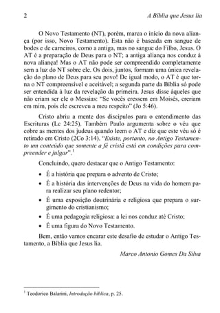 2 A Bíblia que Jesus lia
O Novo Testamento (NT), porém, marca o início da nova alian-
ça (por isso, Novo Testamento). Esta não é baseada em sangue de
bodes e de carneiros, como a antiga, mas no sangue do Filho, Jesus. O
AT é a preparação de Deus para o NT; a antiga aliança nos conduz à
nova aliança! Mas o AT não pode ser compreendido completamente
sem a luz do NT sobre ele. Os dois, juntos, formam uma única revela-
ção do plano de Deus para seu povo! De igual modo, o AT é que tor-
na o NT compreensível e aceitável; a segunda parte da Bíblia só pode
ser entendida à luz da revelação da primeira. Jesus disse àqueles que
não criam ser ele o Messias: “Se vocês cressem em Moisés, creriam
em mim, pois ele escreveu a meu respeito” (Jo 5:46).
Cristo abriu a mente dos discípulos para o entendimento das
Escrituras (Lc 24:25). Também Paulo argumenta sobre o véu que
cobre as mentes dos judeus quando leem o AT e diz que este véu só é
retirado em Cristo (2Co 3:14). “Existe, portanto, no Antigo Testamen-
to um conteúdo que somente a fé cristã está em condições para com-
preender e julgar”.1
Concluindo, quero destacar que o Antigo Testamento:
 É a história que prepara o advento de Cristo;
 É a história das intervenções de Deus na vida do homem pa-
ra realizar seu plano redentor;
 É uma exposição doutrinária e religiosa que prepara o sur-
gimento do cristianismo;
 É uma pedagogia religiosa: a lei nos conduz até Cristo;
 É uma figura do Novo Testamento.
Bem, então vamos encarar este desafio de estudar o Antigo Tes-
tamento, a Bíblia que Jesus lia.
Marco Antonio Gomes Da Silva
1
Teodorico Balarini, Introdução bíblica, p. 25.
 