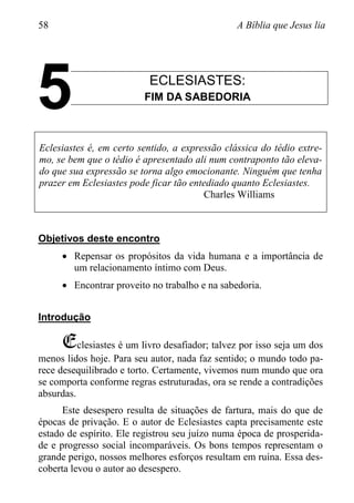 58 A Bíblia que Jesus lia
ECLESIASTES:
FIM DA SABEDORIA
Eclesiastes é, em certo sentido, a expressão clássica do tédio extre-
mo, se bem que o tédio é apresentado ali num contraponto tão eleva-
do que sua expressão se torna algo emocionante. Ninguém que tenha
prazer em Eclesiastes pode ficar tão entediado quanto Eclesiastes.
Charles Williams
Objetivos deste encontro
 Repensar os propósitos da vida humana e a importância de
um relacionamento íntimo com Deus.
 Encontrar proveito no trabalho e na sabedoria.
Introdução
Eclesiastes é um livro desafiador; talvez por isso seja um dos
menos lidos hoje. Para seu autor, nada faz sentido; o mundo todo pa-
rece desequilibrado e torto. Certamente, vivemos num mundo que ora
se comporta conforme regras estruturadas, ora se rende a contradições
absurdas.
Este desespero resulta de situações de fartura, mais do que de
épocas de privação. E o autor de Eclesiastes capta precisamente este
estado de espírito. Ele registrou seu juízo numa época de prosperida-
de e progresso social incomparáveis. Os bons tempos representam o
grande perigo, nossos melhores esforços resultam em ruína. Essa des-
coberta levou o autor ao desespero.
5
 