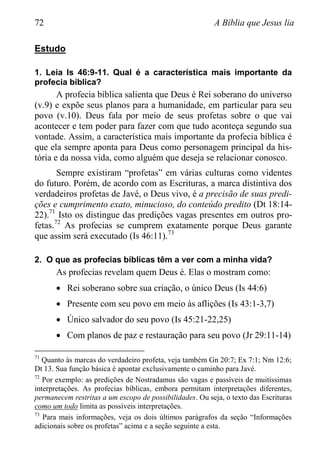 72 A Bíblia que Jesus lia
Estudo
1. Leia Is 46:9-11. Qual é a característica mais importante da
profecia bíblica?
A profecia bíblica salienta que Deus é Rei soberano do universo
(v.9) e expõe seus planos para a humanidade, em particular para seu
povo (v.10). Deus fala por meio de seus profetas sobre o que vai
acontecer e tem poder para fazer com que tudo aconteça segundo sua
vontade. Assim, a característica mais importante da profecia bíblica é
que ela sempre aponta para Deus como personagem principal da his-
tória e da nossa vida, como alguém que deseja se relacionar conosco.
Sempre existiram “profetas” em várias culturas como videntes
do futuro. Porém, de acordo com as Escrituras, a marca distintiva dos
verdadeiros profetas de Javé, o Deus vivo, é a precisão de suas predi-
ções e cumprimento exato, minucioso, do conteúdo predito (Dt 18:14-
22).71
Isto os distingue das predições vagas presentes em outros pro-
fetas.72
As profecias se cumprem exatamente porque Deus garante
que assim será executado (Is 46:11).73
2. O que as profecias bíblicas têm a ver com a minha vida?
As profecias revelam quem Deus é. Elas o mostram como:
 Rei soberano sobre sua criação, o único Deus (Is 44:6)
 Presente com seu povo em meio às aflições (Is 43:1-3,7)
 Único salvador do seu povo (Is 45:21-22,25)
 Com planos de paz e restauração para seu povo (Jr 29:11-14)
71
Quanto às marcas do verdadeiro profeta, veja também Gn 20:7; Ex 7:1; Nm 12:6;
Dt 13. Sua função básica é apontar exclusivamente o caminho para Javé.
72
Por exemplo: as predições de Nostradamus são vagas e passíveis de muitíssimas
interpretações. As profecias bíblicas, embora permitam interpretações diferentes,
permanecem restritas a um escopo de possibilidades. Ou seja, o texto das Escrituras
como um todo limita as possíveis interpretações.
73
Para mais informações, veja os dois últimos parágrafos da seção “Informações
adicionais sobre os profetas” acima e a seção seguinte a esta.
 