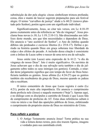 82 A Bíblia que Jesus lia
substituição da dor pela alegria: cinzas simbolizam tristeza profunda;
coroa, óleo e manto de louvor sugerem preparações para um festival
alegre. O termo “carvalhos de justiça” alude a Is 60:21 (renovo plan-
tado pelo Senhor), porém agora com um significado individual.
Significativamente, Jesus, ao citar tais versos, em Lc 4:18-19
parou exatamente antes da referência ao “dia da vingança”. Jesus pro-
clama boas novas (v.18; Lc 1:19; 2:10-11). São direcionadas aos infe-
lizes deste mundo, aos que têm necessidades e dependem de Deus.
Ele anuncia o “ano aceitável do Senhor”, o Ano do Jubileu quando
débitos são perdoados e escravos libertos (Lv 25:8-17). Define o pe-
ríodo na história quando Deus em graça soberana traz liberdade da
culpa e dos efeitos do pecado. A inclusão dessa citação é consistente
com a ênfase de Lucas sobre o nascer de uma nova era de salvação.
Jesus omite (em Lucas) uma expressão de Is 61:2: “o dia da
vingança do nosso Deus”. Isto é muito significativo. Os ouvintes de
Jesus achavam que o dia da sua salvação seria também o dia de jul-
gamento sobre todos os seus inimigos (os gentios). Contudo, o retar-
dar deste julgamento significa que este tempo do favor de Deus bene-
ficiaria também os gentios. Jesus afirma (Lc 4:24-27) que os gentios
também são recebedores da graça de Deus, mesmo quando os judeus
não a recebiam.
O único comentário de Jesus que Lucas registra é curto (Lc
4:21), porém da mais alta importância. Ele anuncia o cumprimento
desta profecia nele (Jesus) e naquele momento (“hoje”). Apenas aqui,
e no diálogo com os discípulos a caminho de Emaús é que Lucas fala
de cumprimento de profecias do AT. Estas duas referências saltam à
vista no início e no final das aparições públicas de Jesus, enfatizando
o cumprimento do propósito eterno de Deus no ministério de Cristo.
Para refletir e praticar
1. O Antigo Testamento anuncia Jesus! Torne prática na sua
vida a leitura destes textos, pois eles trazem figuras, imagens
e verdades para sua caminhada cristã.
 