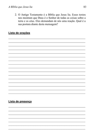 A Bíblia que Jesus lia 83
2. O Antigo Testamento é a Bíblia que Jesus lia. Esses textos
nos mostram que Deus é o Senhor de todas as coisas sobre a
terra e os céus. Eles demandam de nós uma reação. Qual é a
sua postura diante desta mensagem?
Lista de orações
________________________________________________________
________________________________________________________
________________________________________________________
________________________________________________________
________________________________________________________
________________________________________________________
________________________________________________________
________________________________________________________
________________________________________________________
________________________________________________________
________________________________________________________
________________________________________________________
________________________________________________________
________________________________________________________
________________________________________________________
________________________________________________________
Lista de presença
________________________________________________________
________________________________________________________
________________________________________________________
________________________________________________________
________________________________________________________
________________________________________________________
________________________________________________________
 