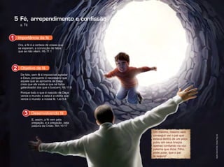 5
a. Fé
Fé, arrependimento e conﬁssão
Um menino, mesmo sem
conseguir ver o pai que
estava dentro de um poço,
pulou em seus braços
apenas confiando na voz
paterna que dizia: Filho,
pode pular, que o pai
te segura!
Ora, a fé é a certeza de coisas que
se esperam, a convicção de fatos
que se não vêem. Hb 11:1
Importância da fé1
Porque todo o que é nascido de Deus
vence o mundo; e esta é a vitória que
vence o mundo: a nossa fé. 1Jo 5:4
De fato, sem fé é impossível agradar
a Deus, porquanto é necessário que
aquele que se aproxima de Deus
creia que ele existe e que se torna
galardoador dos que o buscam. Hb 11:6
Objetivo de fé2
E, assim, a fé vem pela
pregação, e a pregação, pela
palavra de Cristo. Rm 10:17
Desenvolvendo fé3
Infográﬁco:AlexandreRocha/Ilustração:ThiagoLobo
 
