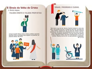 JESUS
b. Mundo religioso
6 Sinais da Volta de Cristo
FALSOS CRISTO E FALSOS PROFVETAS
porque surgirão falsos cristos e falsos profetas operando
grandes sinais e prodígios para enganar, se possível, os
próprios eleitos. Mt 24:24
Nem todo o que me diz: Senhor, Senhor! entrará no reino dos
céus, mas aquele que faz a vontade de meu Pai, que está nos
céus. Muitos, naquele dia, hão de dizer-me: Senhor, Senhor!
Porventura, não temos nós profetizado em teu nome, e em teu
nome não expelimos demônios, e em teu nome não fizemos
muitos milagres? Então, lhes direi explicitamente: nunca vos
conheci. Apartai-vos de mim, os que praticais a iniqüidade.
Mt 7:21-23
SINAIS, PRODÍGIOS E CURAS.
 