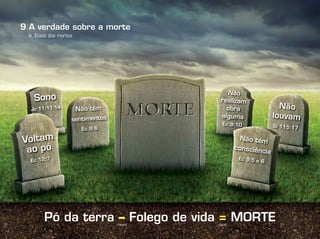 Pó da terra – Folego de vida = MORTE
b. Etado dos mortos
(menos) (igual)
A verdade sobre a morte9
Voltam
ao pó
Ec 12:7
Não tem
consciência
Ec 9:5 e 6
Sono
Jo 11:11-14 Não têm
sentimentos
Ec 9:6
Não
realizam
obra
alguma
Ec 9:10
Não
louvam
Sl 115:17
 
