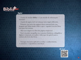 OP-31520-PastadeEstudosBíblicosIlustrados
Prog.Visual
Editor
C.Qualidade
Dep. Arte
Rocha
2
QR Code
A série de estudos Bíblia + é um mundo de informações
incríveis!
A partir de agora você vai começar uma viagem diferente.
Primeiro, por meio das páginas desse material feito com
imagens que falam muito sobre o que o  sagrado Livro de Deus
tem para nos ensinar.
Mas essa viagem vai além das páginas impressas.
Você vai poder mergulhar em contextos históricos, infográficos
digitais e materiais em áudio e vídeo que vão guiá-lo para a
essência do Livro dos livros.
 
Navegue em nosso aplicativo e tenha + conhecimento, 
+ contexto e + experiência com Deus!
Digital
 