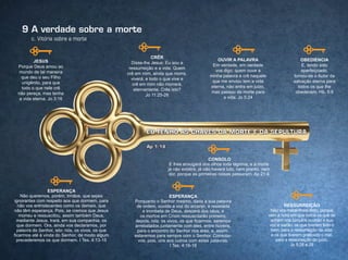 c. Vitória sobre a morte
9 A verdade sobre a morte
JESuS
Porque Deus amou ao
mundo de tal maneira
que deu o seu Filho
unigênito, para que
todo o que nele crê
não pereça, mas tenha
a vida eterna. Jo 3:16
CRêR
Disse-lhe Jesus: Eu sou a
ressurreição e a vida. Quem
crê em mim, ainda que morra,
viverá; e todo o que vive e
crê em mim não morrerá,
eternamente. Crês isto?
Jo 11:25-26
OuVIR A PALAVRA
Em verdade, em verdade
vos digo: quem ouve a
minha palavra e crê naquele
que me enviou tem a vida
eterna, não entra em juízo,
mas passou da morte para
a vida. Jo 5:24
ObEdIENCIA
E, tendo sido
aperfeiçoado,
tornou-se o Autor da
salvação eterna para
todos os que lhe
obedecem. Hb. 5:9
ESPERANÇA
Não queremos, porém, irmãos, que sejais
ignorantes com respeito aos que dormem, para
não vos entristecerdes como os demais, que
não têm esperança. Pois, se cremos que Jesus
morreu e ressuscitou, assim também Deus,
mediante Jesus, trará, em sua companhia, os
que dormem. Ora, ainda vos declaramos, por
palavra do Senhor, isto: nós, os vivos, os que
ficarmos até à vinda do Senhor, de modo algum
precederemos os que dormem. I Tes. 4:13-15
ESPERANÇA
Porquanto o Senhor mesmo, dada a sua palavra
de ordem, ouvida a voz do arcanjo, e ressoada
a trombeta de Deus, descerá dos céus, e
os mortos em Cristo ressuscitarão primeiro;
depois, nós, os vivos, os que ficarmos, seremos
arrebatados juntamente com eles, entre nuvens,
para o encontro do Senhor nos ares, e, assim,
estaremos para sempre com o Senhor. Consolai-
vos, pois, uns aos outros com estas palavras.
I Tes. 4:16-18
CONSOLO
E lhes enxugará dos olhos toda lágrima, e a morte
já não existirá, já não haverá luto, nem pranto, nem
dor, porque as primeiras coisas passaram. Ap 21:4
RESSuRREIÇÃO
Não vos maravilheis disto, porque
vem a hora em que todos os que se
acham nos túmulos ouvirão a sua
voz e sairão: os que tiverem feito o
bem, para a ressurreição da vida;
e os que tiverem praticado o mal,
para a ressurreição do juízo.
Jo 5:28 e 29
 