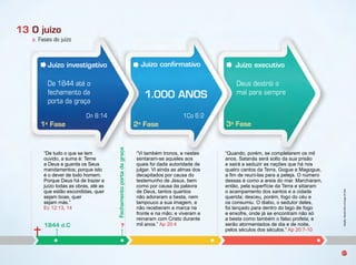 1a
Fase 2a
Fase 3a
Fase
“De tudo o que se tem
ouvido, a suma é: eme
a Deus e guarda os Seus
mandamentos porque isto
é o dever de todo homem.
Porque Deus há de trazer a
u zo todas as o ras, até as
que estão escondidas, quer
se am oas, quer
se am más.
Ec 12:1 , 14
i tam ém tronos, e nestes
sentaram se aqueles aos
quais oi dada autoridade de
ulgar. i ainda as almas dos
decapitados por causa do
testemunho de Jesus, bem
como por causa da palavra
de Deus, tantos quantos
não adoraram a besta, nem
tampouco a sua imagem, e
não receberam a marca na
ronte e na mão e viveram e
reinaram com Cristo durante
mil anos. Ap 20:4
uando, porém, se completarem os mil
anos, Satanás será solto da sua prisão
e sairá a seduzir as nações que há nos
quatro cantos da erra, ogue e Magogue,
a fim de reuni las para a pele a. n mero
dessas é como a areia do mar. Marcharam,
então, pela super cie da erra e sitiaram
o acampamento dos santos e a cidade
querida desceu, porém, ogo do céu e
os consumiu. dia o, o sedutor deles,
oi lançado para dentro do lago de ogo
e enxo re, onde á se encontram não só
a esta como tam ém o also pro eta e
serão atormentados de dia e de noite,
pelos séculos dos séculos. Ap 20: 10
1Co 6:2
Infográﬁco:AlexandreRochasobimagemdeFotolia
37
a. Fases do juízo
13 O juízo
Juízo investigativo
Fechamentoportadagraça
1844 d.C ?
Juízo conﬁrmativo
1.000 ANOS
Juízo executivo
De 1844 até o
fechamento da
porta da graça
Deus destrói o
mal para sempre
Dn 8:14
 