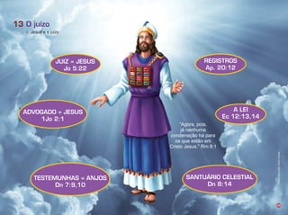 Agora, pois,
á nenhuma
condenação há para
os que estão em
risto esus. m :1
39
c. Jesus e o juízo
O juízo13
TESTEMUNHAS = ANJOS
Dn 7:9,10
ADVOGADO = JESUS
1Jo 2:1
JUIZ = JESUS
Jo 5:22
REGISTROS
Ap. 20:12
A LEI
Ec 12:13,14
SANTUÁRIO CELESTIAL
Dn 8:14
Infográﬁco:AlexandreRocha/Ilusração:LíviaHaydée
 