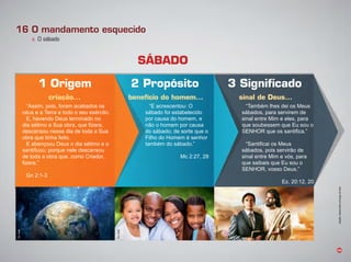 E acrescentou:
sá ado oi esta elecido
por causa do homem, e
não o homem por causa
do sá ado de sorte que o
ilho do omem é senhor
tam ém do sá ado.
Mc 2:2 , 2
am ém lhes dei os Meus
sá ados, para servirem de
sinal entre Mim e eles, para
que soubessem que Eu sou o
SE que os santifica.
Santificai os Meus
sá ados, pois servirão de
sinal entre Mim e vós, para
que saibais que Eu sou o
SE , vosso eus.
Ez. 20:12, 20
46
16 O mandamento esquecido
a. O sábado
criação... benefício do homem... sinal de Deus...
1 Origem
SÁBADO
2 Propósito 3 Signiﬁcado
Assim, pois, oram aca ados os
céus e a erra e todo o seu exército.
E, havendo Deus terminado no
dia sétimo a Sua o ra, que fizera,
descansou nesse dia de toda a Sua
o ra que tinha eito.
E a ençoou eus o dia sétimo e o
santificou porque nele descansou
de toda a obra que, como Criador,
fizera.
n 2:1
Infográﬁco:AlexandreRochasobimagemdeFotolia
Ilustração:Jocard
Foto:Fotolia
Foto:Fotolia
Foto:Fotolia
 